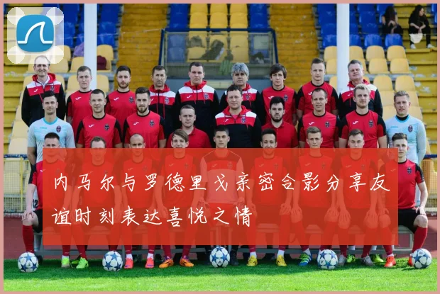 内马尔与罗德里戈亲密合影分享友谊时刻表达喜悦之情