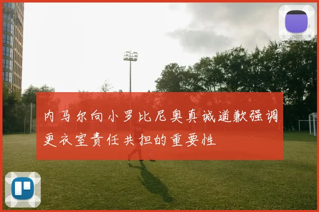 内马尔向小罗比尼奥真诚道歉强调更衣室责任共担的重要性