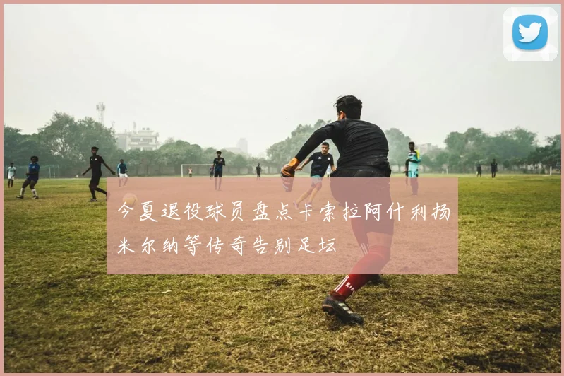 今夏退役球员盘点卡索拉阿什利扬米尔纳等传奇告别足坛