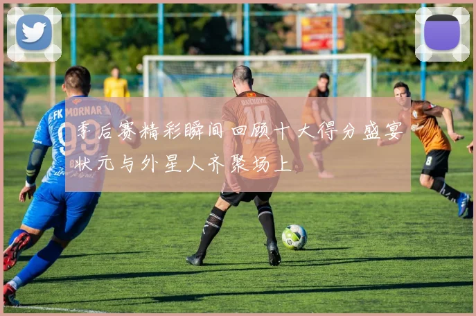 季后赛精彩瞬间回顾十大得分盛宴状元与外星人齐聚场上