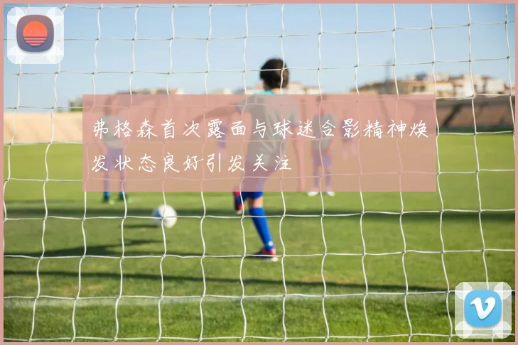 弗格森首次露面与球迷合影精神焕发状态良好引发关注
