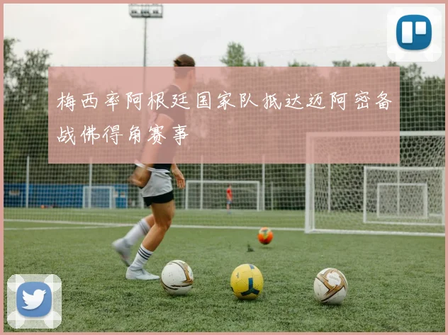 梅西率阿根廷国家队抵达迈阿密备战佛得角赛事