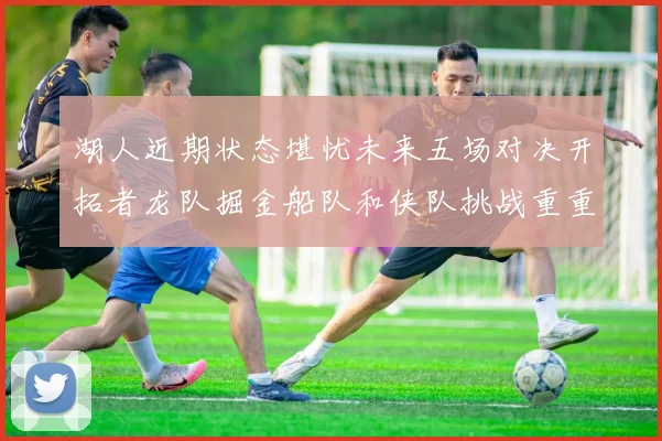 湖人近期状态堪忧未来五场对决开拓者龙队掘金船队和侠队挑战重重