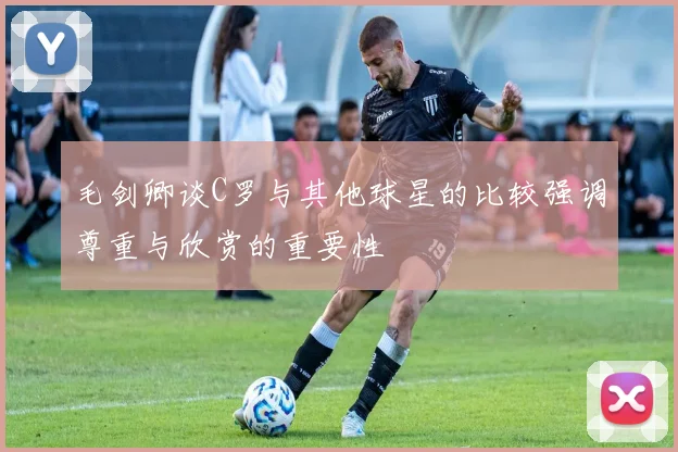 毛剑卿谈C罗与其他球星的比较强调尊重与欣赏的重要性