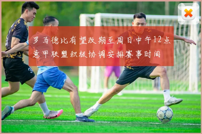 罗马德比有望改期至周日中午12点意甲联盟积极协调安排赛事时间