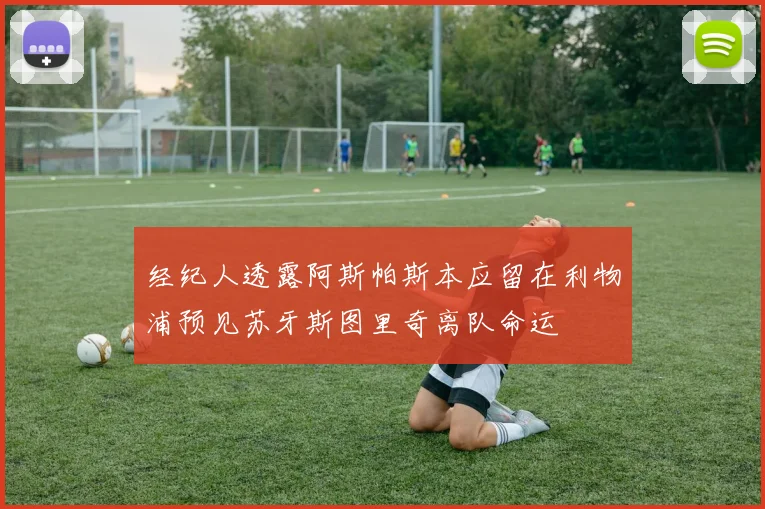 经纪人透露阿斯帕斯本应留在利物浦预见苏牙斯图里奇离队命运