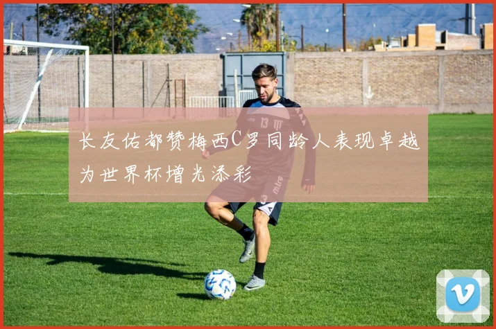 长友佑都赞梅西C罗同龄人表现卓越为世界杯增光添彩