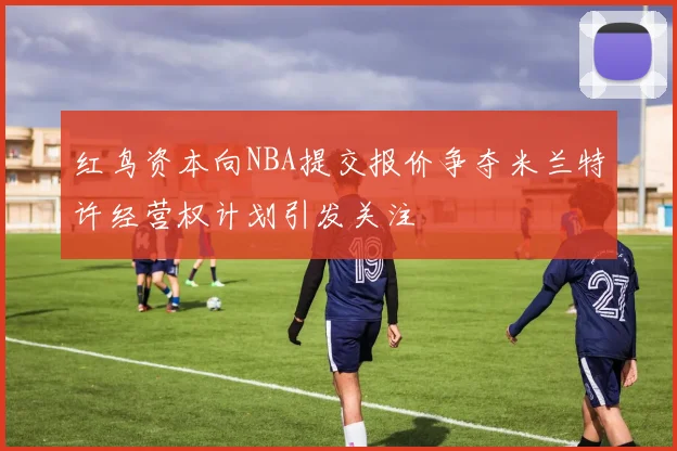 红鸟资本向NBA提交报价争夺米兰特许经营权计划引发关注