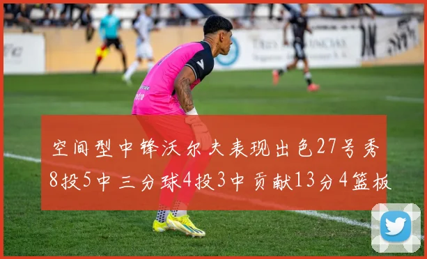 空间型中锋沃尔夫表现出色27号秀8投5中三分球4投3中贡献13分4篮板4助攻