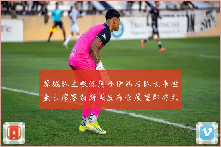 蓉城队主教练阿洛伊西与队长韦世豪出席赛前新闻发布会展望即将到来的比赛