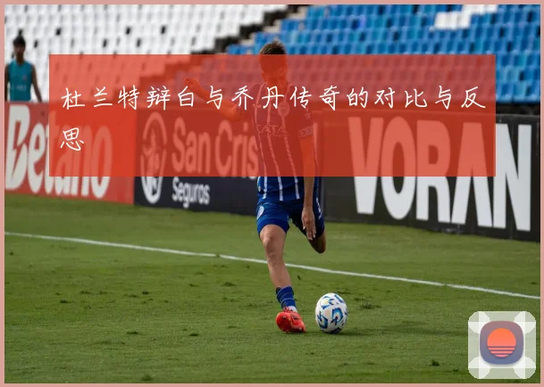 杜兰特辩白与乔丹传奇的对比与反思