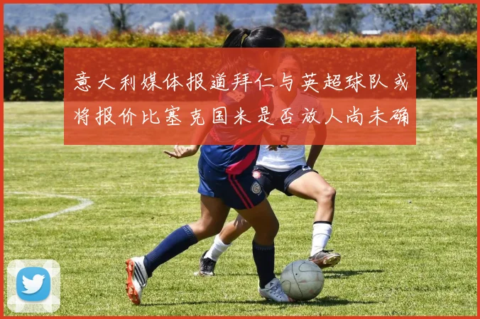 意大利媒体报道拜仁与英超球队或将报价比塞克国米是否放人尚未确定