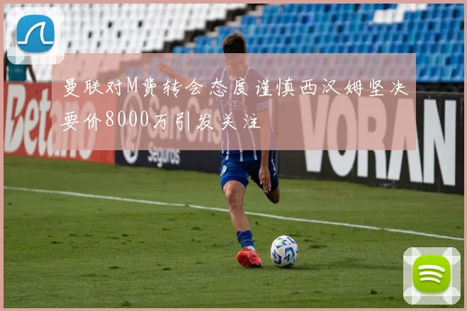 曼联对M费转会态度谨慎西汉姆坚决要价8000万引发关注