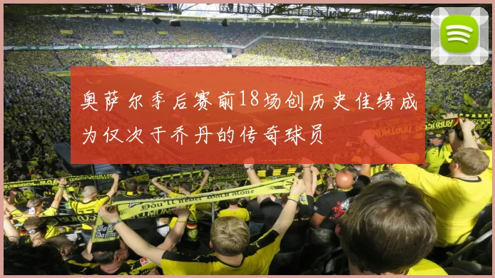 奥萨尔季后赛前18场创历史佳绩成为仅次于乔丹的传奇球员