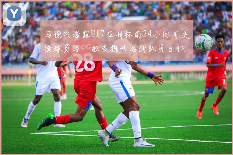 马德兴透露U17亚洲杯前24小时可更换球员浮嶋敏多携两名新队员出征