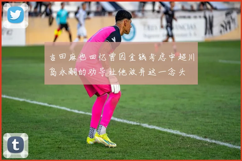 吉田麻也回忆曾因金钱考虑中超川岛永嗣的劝导让他放弃这一念头