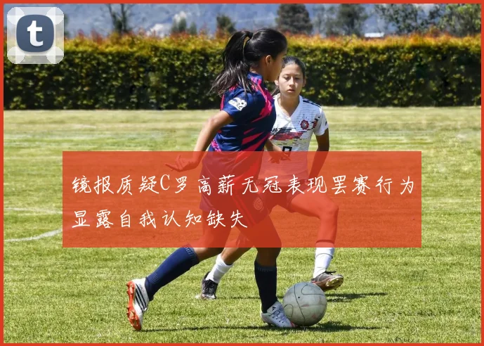 镜报质疑C罗高薪无冠表现罢赛行为显露自我认知缺失
