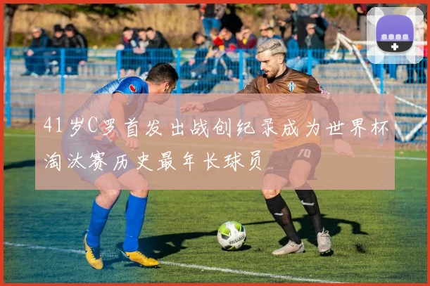 41岁C罗首发出战创纪录成为世界杯淘汰赛历史最年长球员