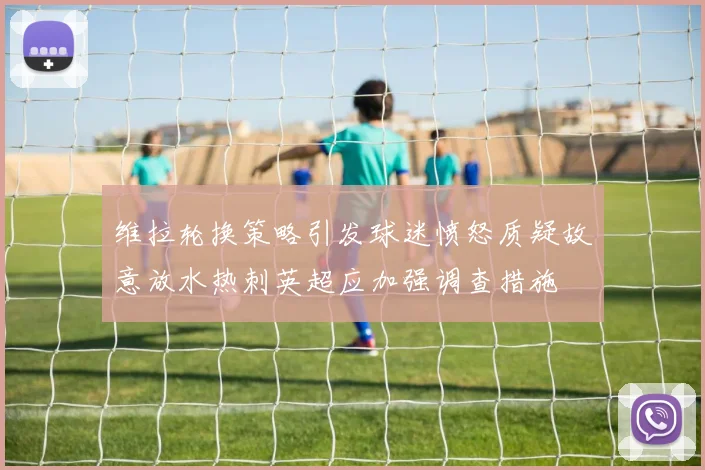 维拉轮换策略引发球迷愤怒质疑故意放水热刺英超应加强调查措施