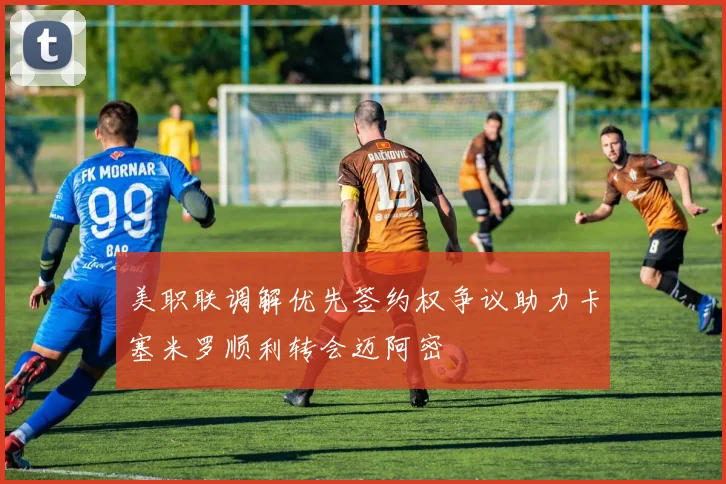 美职联调解优先签约权争议助力卡塞米罗顺利转会迈阿密